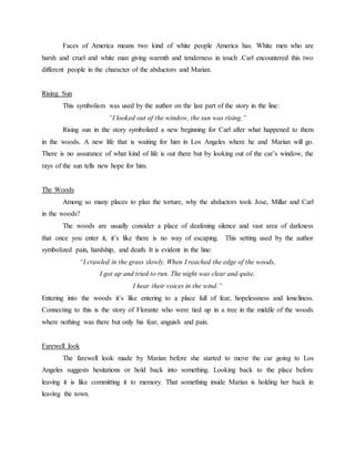 Faces of America means two kind of white people America has. White men who are
harsh and cruel and white man giving warmth and tenderness in touch .Carl encountered this two
different people in the character of the abductors and Marian.
Rising Sun
This symbolism was used by the author on the last part of the story in the line:
“I looked out of the window, the sun was rising.”
Rising sun in the story symbolized a new beginning for Carl after what happened to them
in the woods. A new life that is waiting for him in Los Angeles where he and Marian will go.
There is no assurance of what kind of life is out there but by looking out of the car’s window, the
rays of the sun tells new hope for him.
The Woods
Among so many places to plan the torture, why the abductors took Jose, Millar and Carl
in the woods?
The woods are usually consider a place of deafening silence and vast area of darkness
that once you enter it, it’s like there is no way of escaping. This setting used by the author
symbolized pain, hardship, and death. It is evident in the line:
“I crawled in the grass slowly. When I reached the edge of the woods,
I got up and tried to run. The night was clear and quite.
I hear their voices in the wind.”
Entering into the woods it’s like entering to a place full of fear, hopelessness and loneliness.
Connecting to this is the story of Florante who were tied up in a tree in the middle of the woods
where nothing was there but only his fear, anguish and pain.
Farewell look
The farewell look made by Marian before she started to move the car going to Los
Angeles suggests hesitations or hold back into something. Looking back to the place before
leaving it is like committing it to memory. That something inside Marian is holding her back in
leaving the town.
 