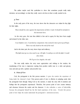 The author maybe used this symbolism to show that sometimes people really make
decisions not accordingly to what they really want to do but on what is really needed to do.
g. Tone
In the early parts of the story, the tone shows that the characters are valiant for they fight
for their rights.
There should be a law against the importation of labor, I said. It should be included in
the interstate laws.
As the story goes, the tone then shifted to fear and to agony for they have been caught
and tortured by the white men
I was helpless now. I watched my companions: they seemed to have given up all hope.
There was only death at the end of the road.
And in the latter part, the story shows hope and resiliency.
The fight must go on, Jose used to say. All right. I would go on with the fight. I would
show them.
We’ll go to Los Angeles, she said.
The tone really makes the story more appreciative and striking to the readers, the
transitioning of the tone is impressive starting from positive stable tone to a dark and gloomy
tone and ends up with a spirited and powerful tone.
h. Point of View
Carl, the protagonist is the first person narrator. It gives the readers the experience of
being inside the character’s head. First person point of view is effective in adapting easily what
the protagonist feels through. Being Carl as the narrator, it made the story full of emotions and
feelings that the protagonist experienced. Therefore, first person point of view creates intimacy
and closeness between the reader and the character. It also embodies a sense of believability
because the protagonist himself has the first hand experience of the story. Overall, first person
point of view helps the reader understand the protagonist’s motivations/actions.
 