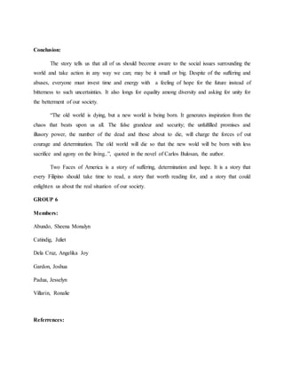 Conclusion:
The story tells us that all of us should become aware to the social issues surrounding the
world and take action in any way we can; may be it small or big. Despite of the suffering and
abuses, everyone must invest time and energy with a feeling of hope for the future instead of
bitterness to such uncertainties. It also longs for equality among diversity and asking for unity for
the betterment of our society.
“The old world is dying, but a new world is being born. It generates inspiration from the
chaos that beats upon us all. The false grandeur and security; the unfulfilled promises and
illusory power, the number of the dead and those about to die, will charge the forces of out
courage and determination. The old world will die so that the new wold will be born with less
sacrifice and agony on the living..”, quoted in the novel of Carlos Bulosan, the author.
Two Faces of America is a story of suffering, determination and hope. It is a story that
every Filipino should take time to read, a story that worth reading for, and a story that could
enlighten us about the real situation of our society.
GROUP 6
Members:
Abundo, Sheena Monalyn
Catindig, Juliet
Dela Cruz, Angelika Joy
Gardon, Joshua
Padua, Jesselyn
Villarin, Ronalie
Referrences:
 