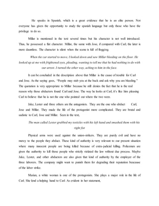He speaks in Spanish, which is a great evidence that he is an elite person. Not
everyone has given the opportunity to study the spanish language but only those who have the
privilage to do so.
Millar is mentioned in the text several times but his character is not well introduced.
Thus, he possessed a flat character. Millar, the same with Jose, if compared with Carl, the later is
more dauntless. The character is silent when the scene is full of flogging.
When the car started to move, I looked down and saw Millar bleeding on the floor. He
looked up at me with frightened eyes, pleading, wanting to tell me that he had nothing to do with
our arrest. I turned the other way, aching to him in the face.
It can be concluded in the description above that Millar is the cause of trouble for Carl
and Jose. As the saying goes, “People may stab you at the back and ask why you are bleeding.”
The quotation is very appropriate to Millar because he still denies the fact that he is the real
reason why those abductors found Carl and Jose. The way he looks at Carl, it’s like him pleasing
Carl to believe that he is not the one who pointed out where the two were.
Jake, Lester and three others are the antagonists. They are the one who abduct Carl,
Jose and Millar. They made the life of the protagonist more complicated. They are brutal and
sadistic to Carl, Jose and Millar. Seen in the text,
The man called Lester grabbed my testicles with his left hand and smashed them with his
right fist
Physical arms were used against the union-strikers. They are purely evil and have no
mercy to the people they abduct. These kind of authority is very relevant to our present situation
where many innocent people are being killed because of extra-judicial killing. Policemen are
given the authority to kill those people who strictly violated the law without due process. Maybe
Jake, Lester, and other abductors are also given that kind of authority by the employer of the
three laborers. The company might want to punish them for degrading their reputation beacause
of the labor strike.
Marian, a white woman is one of the protagonists. She plays a major role in the life of
Carl. She lend a helping hand to Carl. As evident in her statement,
 