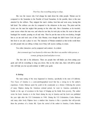 Poor boy. Eat everything and go to sleep.
She was the reason why Carl change his mind about the white people. Marian can be
compared to the Samaritan in the Parable of Good Samaritan. In the parable, there is this man
attacked by the robbers. They stripped the man’s clothes, beat him and went away, leaving him
half dead. The robbers can also be compared to the abductors in the story. The priest and the
Levite saw the man but neglect him passing on the other side. But a Samaritan, as he traveled,
came across where the man was; and when he saw him, he took pity on him. He went to him and
bandaged his wounds, pouring on oil and wine. Then he put the man on his own donkey, brought
him to an inn and took care of him. Like Marian, even though she didn’t know Carl; she gave
him food to eat and a place to rest. The character of Marian reminded us that in this world there
are still people who are willing to help even if they will receive nothing in return.
Two other characters can be compared and contrast. As evident:
Just a moment ago I was beaten by white men. But there was another white person, a
woman, giving me food and place to rest.
The first side is the abductors. There are people that will hinder you from aiming your
goals and will do everything to drag you down. But on the other side, there will still be people
who will help you rise up and continue to fulfill your goals.
b. Setting
The main setting of the story happened in America, specifically in the state of California.
Two Faces of America is a semi-autobiographical novel that has a strong tie to the author's
experience. Carlos Bulosan spent his youth in the countryside as a farmer. Following the system
of many Filipinos during the American colonial period, he went to America, particularly in
Seattle at the age of seventeen in the hope of bringing up his family from poverty. The author
wrote his book America is in the Heart during his stay in America and the book was published
the year right after the US Colonization in 1946. During the US Colonization, Carlos Bulosan
and many other lowly Filipinos have a mindset that America is like a paradise that will provide
them the promises of a better life. Upon the arrival of the author in America, Carlos Bulosan
 