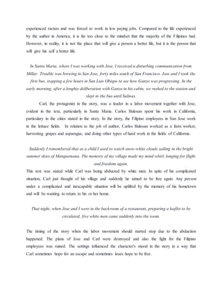 experienced racism and was forced to work in low paying jobs. Compared to the life experienced
by the author in America, it is far too close to the mindset that the majority of the Filipinos had.
However, in reality, it is not the place that will give a person a better life, but it is the person that
will give his self a better life.
In Santa Maria, where I was working with Jose, I received a disturbing communication from
Millar. Trouble was brewing in San Jose, forty miles south of San Francisco. Jose and I took the
first bus, stopping a few hours in San Luis Obispo to see how Ganzo was progressing. In the
early morning, after a lenghty deliberation with Ganzo in his cabin, we rushed to the station and
slept in the bus until Salinas.
Carl, the protagonist in the story, was a leader in a labor movement together with Jose,
evident in the text, particularly in Santa Maria. Carlos Bulosan spent his work in California,
particulary in the cities stated in the story. In the story, the Filipino employees in San Jose work
in the lettuce fields. In relation to the job of author, Carlos Bulosan worked as a farm worker,
harvesting grapes and asparagus, and doing other types of hard work in the fields of California.
Suddenly I remembered that as a child I used to watch snow-white clouds sailing in the bright
summer skies of Mangusmana. The memory of my village made my mind whirl, longing for flight
and freedom again.
This text was stated while Carl was being abducted by white men. In spite of his complicated
situation, Carl just thought of his village and suddenly he aimed to be free again. Any person
under a complicated and inescapable situation will be uplifted by the memory of his hometown
and will be wanting to return to his or her home.
That night, when Jose and I were in the backroom of a restaurant, preparing a leaflet to be
circulated, five white men came suddenly into the room.
The timing of the story when the labor movement should started stop due to the abduction
happened. The plans of Jose and Carl were destroyed and also the fight for the Filipino
employees was ruined. The settings influenced the character's mood in the story in a way that
Carl sometimes hope for an escape and sometimes loses hope to be free.
 