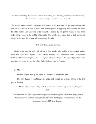 The driver turned off the road and crossed a wide beet field, heading for the woods not far away.
We entered the woods and in five minutes the car stopped.
The woods where the cruelty happened is believable in the sense that it is far away from the city
and that no one will be able to notice that something cruel is happening. The torturous act made
by white men to Carl, Jose and Millar wouldn't be noticed by any people because it was in the
midst of the woods in the middle of the night. The woods set a mood that is dark and full of
danger to the point that no one will enter during the night.
We'll go to Los Angeles, she said.
Marian stated that she and Carl will go to Los Angeles after making a farewell look to her
town San Jose. Los Angeles is the cultural, financial, and commercial center of Southern
California. Marian wanting to go to Los Angeles City in the hope of the city will provide her the
promises of a better life just like when Carlos Bulosan went to America.
c. Plot
The kind of plot used by the author is a dramatic or progressive plot.
The story began by establishing the setting and conflict, as evidence shown in the first
part of the story:
In Sta. Maria, where I was working with Jose, I received a disturbing communication from
Millar.
The companies had drastically cut the wage scale: the year before, it had been thirty cents an
hour, but now it had been reduced to twenty cents. The Filipino workers struck, but the
companies imported Mexican laborers.
 