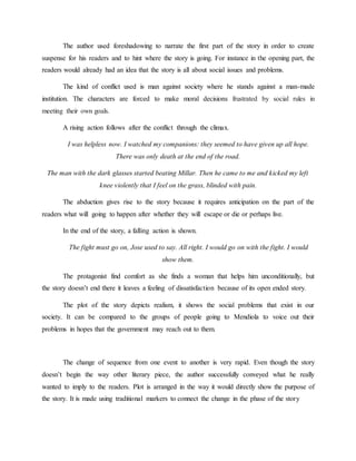 The author used foreshadowing to narrate the first part of the story in order to create
suspense for his readers and to hint where the story is going. For instance in the opening part, the
readers would already had an idea that the story is all about social issues and problems.
The kind of conflict used is man against society where he stands against a man-made
institution. The characters are forced to make moral decisions frustrated by social rules in
meeting their own goals.
A rising action follows after the conflict through the climax.
I was helpless now. I watched my companions: they seemed to have given up all hope.
There was only death at the end of the road.
The man with the dark glasses started beating Millar. Then he came to me and kicked my left
knee violently that I feel on the grass, blinded with pain.
The abduction gives rise to the story because it requires anticipation on the part of the
readers what will going to happen after whether they will escape or die or perhaps live.
In the end of the story, a falling action is shown.
The fight must go on, Jose used to say. All right. I would go on with the fight. I would
show them.
The protagonist find comfort as she finds a woman that helps him unconditionally, but
the story doesn’t end there it leaves a feeling of dissatisfaction because of its open ended story.
The plot of the story depicts realism, it shows the social problems that exist in our
society. It can be compared to the groups of people going to Mendiola to voice out their
problems in hopes that the government may reach out to them.
The change of sequence from one event to another is very rapid. Even though the story
doesn’t begin the way other literary piece, the author successfully conveyed what he really
wanted to imply to the readers. Plot is arranged in the way it would directly show the purpose of
the story. It is made using traditional markers to connect the change in the phase of the story
 