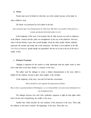 d. Theme
People must never be fooled by what they see on the outside because on the inside its
often a different story.
The theme was portrayed by Carl evident in the line,
Just a moment ago I was being beaten by white men. But there was another white person, a
woman, giving me food and a place to rest.
In the beginning of the story, Carl assumed that all white persons are cruel as employers
to the Filipino workers and this claim was strengthened by the acts of the abductors. However,
when Carl met Marian, it gave him second thoughts about the white people. Marian suddenly
represents the wramth and caring side of the Americans. The theme is best reflected in the title
Two Faces of America; people should not generalized that the act of one is the act of all who is
similar to him.
e. Dialogue/ Language
Dialogue is important for the readers to really understand what the author wants to show
and to help them reveal their identity or emotions in the story.
The author used the dialogue to create a distinct characterization in the story which is
helpful for the audience because it gives them insights to the storyline.
At the beginning of the story, Jose and Carl had this conversation,
There should be a law against the importation of labor.
But we have a good president in Washington, so we will probably win some of our demands if we
use enough pressure.
The dialogue between Jose and Carlo symbolizes eagerness to fight for their rights which
lead to be the start of introducing the conflict in the story.
Another lines which describe the true emotions of the characters in the story. These help
the audience to feel and to visualize the happenings in the story. These lines are,
 