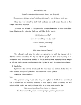 I was helpless now.
It was better to die trying to escape than to wait for death.
The man on my right got out and pulled me violently after him, hitting me in the jaw.
These lines were uttered by Carl which symbolizes and really reflect the pain he had
suffered under those abductors.
The author also used lots of colloquial words in order to showcase the traits and behavoir
of the abductors as they mistreated Carl, Jose and Millar. In their words,
Up! Goddamn you! Up!
Jesus, he’s a well-hung-son-of-a-bitch!
Shall we burn this yellow belly?
Scalp him!
What about the other bastard?
The colloquial words used by author are appropriate to justify the character of the
abductors and to demonstrate that they are truly bad people and don’t have any mercy at all.
Furthermore, these words help the audience to feel the intensity of the happenings and to imagine
the pain and misery that the abused characters had experienced under the hands of the abductors.
f. Symbolism
Symbolism is the concrete, factual details that evoke ideas and emotions. In the story, the
author used the two types of symbolism: the concrete and created symbols.
Among the conventional are:
Face
This symbolism is very evident in the story as it is placed in the title. It is a conventional
type of symbol that are commonly connected to traits, physical features or identity. The true
meaning of this symbol was conveyed by the author in the story in the following line:
“Just moment ago, I was being beaten by white men,
but there was another person, a woman giving me food and place to sit.”
 