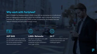 Why work with Fortytwo?
Born in Sweden but headquartered in Malta, since 2001 we are backed by a multicultural
team of messaging professionals, a robust technical team and a customer service team,
available 24/7. We’re proud to be GSMA certiﬁed, accredited by the Swedish Post and
Telecom Authority and part of the Fortytwo Group.
Our specialised team has develop
our own SMS Center based around
our carrier grade proprietary
telecommunication system.
A2P SMS 1,000+ Networks 24/7
We deliver messages to over 1,000
GSM network operators
worldwide and are connected to
most major carriers.
A robust technical team and 24/7
customer service team with
multilingual agents.
 