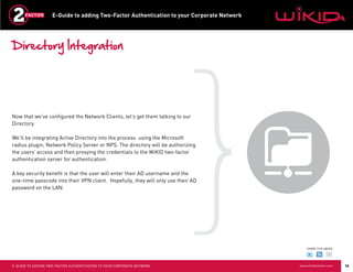 E-Guide to adding Two-Factor Authentication to your Corporate Network




Directory Integration




Now that we’ve configured the Network Clients, let’s get them talking to our
Directory.

We’ll be integrating Active Directory into the process using the Microsoft
radius plugin, Network Policy Server or NPS. The directory will be authorizing
the users’ access and then proxying the credentials to the WiKID two-factor
authentication server for authentication.

A key security benefit is that the user will enter their AD username and the
one-time passcode into their VPN client. Hopefully, they will only use their AD
password on the LAN.




                                                                                                SHARE THIS eBOOK




E-GUIDE TO ADDING TWO-FACTOR AUTHENTICATION TO YOUR CORPORATE NETWORK                       www.wikidsystems.com   16
 