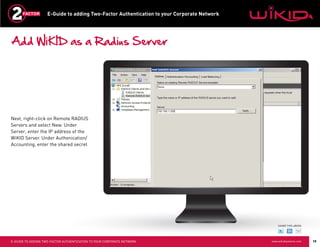 E-Guide to adding Two-Factor Authentication to your Corporate Network




Add WiKID as a Radius Server




Next, right-click on Remote RADIUS
Servers and select New. Under
Server, enter the IP address of the
WiKID Server. Under Authenication/
Accounting, enter the shared secret




                                                                                                SHARE THIS eBOOK




E-GUIDE TO ADDING TWO-FACTOR AUTHENTICATION TO YOUR CORPORATE NETWORK                       www.wikidsystems.com   19
 