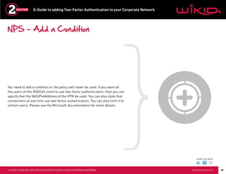 E-Guide to adding Two-Factor Authentication to your Corporate Network




NPS – Add a Condition




You need to add a condition or the policy will never be used. If you want all
the users of this RADIUS client to use two-factor authentication, then you can
specify that the NASIPv4Address of the VPN be used. You can also state that
connections at any time use two-factor authentication. You can also limit it to
certain users. Please see the Microsoft documentation for more details.




                                                                                                SHARE THIS eBOOK




E-GUIDE TO ADDING TWO-FACTOR AUTHENTICATION TO YOUR CORPORATE NETWORK                       www.wikidsystems.com   20
 