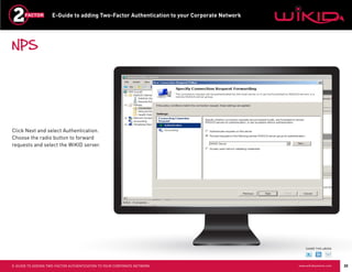 E-Guide to adding Two-Factor Authentication to your Corporate Network




NPS




Click Next and select Authentication.
Choose the radio button to forward
requests and select the WiKID server.




                                                                                                SHARE THIS eBOOK




E-GUIDE TO ADDING TWO-FACTOR AUTHENTICATION TO YOUR CORPORATE NETWORK                       www.wikidsystems.com   22
 