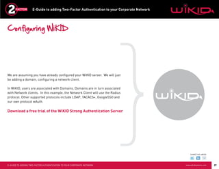 E-Guide to adding Two-Factor Authentication to your Corporate Network




Configuring WiKID




We are assuming you have already configured your WiKID server. We will just
be adding a domain, configuring a network client.

In WiKID, users are associated with Domains. Domains are in turn associated
with Network clients. In this example, the Network Client will use the Radius
protocol. Other supported protocols include LDAP, TACACS+, GoogleSSO and
our own protocol wAuth.

Download a free trial of the WiKID Strong Authentication Server




                                                                                                SHARE THIS eBOOK




E-GUIDE TO ADDING TWO-FACTOR AUTHENTICATION TO YOUR CORPORATE NETWORK                       www.wikidsystems.com   27
 