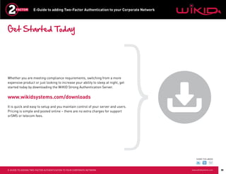 E-Guide to adding Two-Factor Authentication to your Corporate Network




Get Started Today




Whether you are meeting compliance requirements, switching from a more
expensive product or just looking to increase your ability to sleep at night, get
started today by downloading the WiKID Strong Authentication Server.


www.wikidsystems.com/downloads
It is quick and easy to setup and you maintain control of your server and users.
Pricing is simple and posted online – there are no extra charges for support
orSMS or telecom fees.




                                                                                                SHARE THIS eBOOK




E-GUIDE TO ADDING TWO-FACTOR AUTHENTICATION TO YOUR CORPORATE NETWORK                       www.wikidsystems.com   35
 