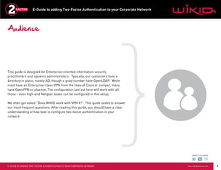 E-Guide to adding Two-Factor Authentication to your Corporate Network




Audience




This guide is designed for Enterprise-oriented information security
practitioners and systems administrators. Typically, our customers have a
directory in place, mostly AD, though a good number have OpenLDAP. While
most have an Enterprise-class VPN from the likes of Cisco or Juniper, many
have OpenVPN or pfsense. The configuration laid out here will work with all
those – even high-end Netgear boxes can be configured in this setup.

We often get asked “Does WiKID work with VPN X?” This guide seeks to answer
our most frequent questions. After reading this guide, you should have a clear
understanding of how best to configure two-factor authentication in your
network.




                                                                                                SHARE THIS eBOOK




E-GUIDE TO ADDING TWO-FACTOR AUTHENTICATION TO YOUR CORPORATE NETWORK                       www.wikidsystems.com   3
 