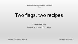 Two flags, two recipes
Comenius Project
«Dynamic citizens of Europe»
Istituto Comprensivo «Giovanni Palombini»
Roma
Classe III A – Plesso «E. Salgari» Anno scol. 2013-2014
 