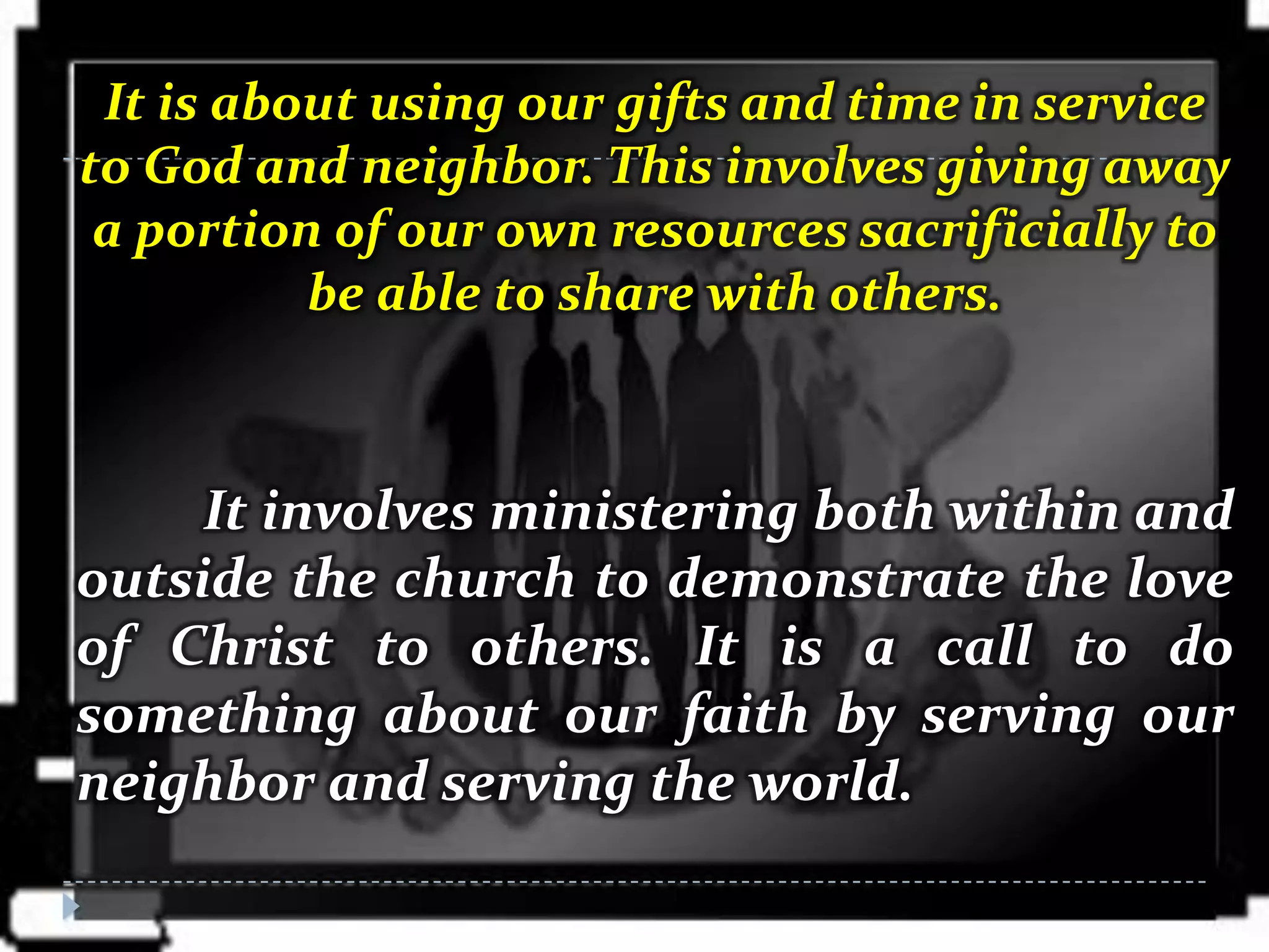 It is about using our gifts and time in service
to God and neighbor. This involves giving away
 a portion of our own resources sacrificially to
          be able to share with others.



     It involves ministering both within and
outside the church to demonstrate the love
of Christ to others. It is a call to do
something about our faith by serving our
neighbor and serving the world.
 