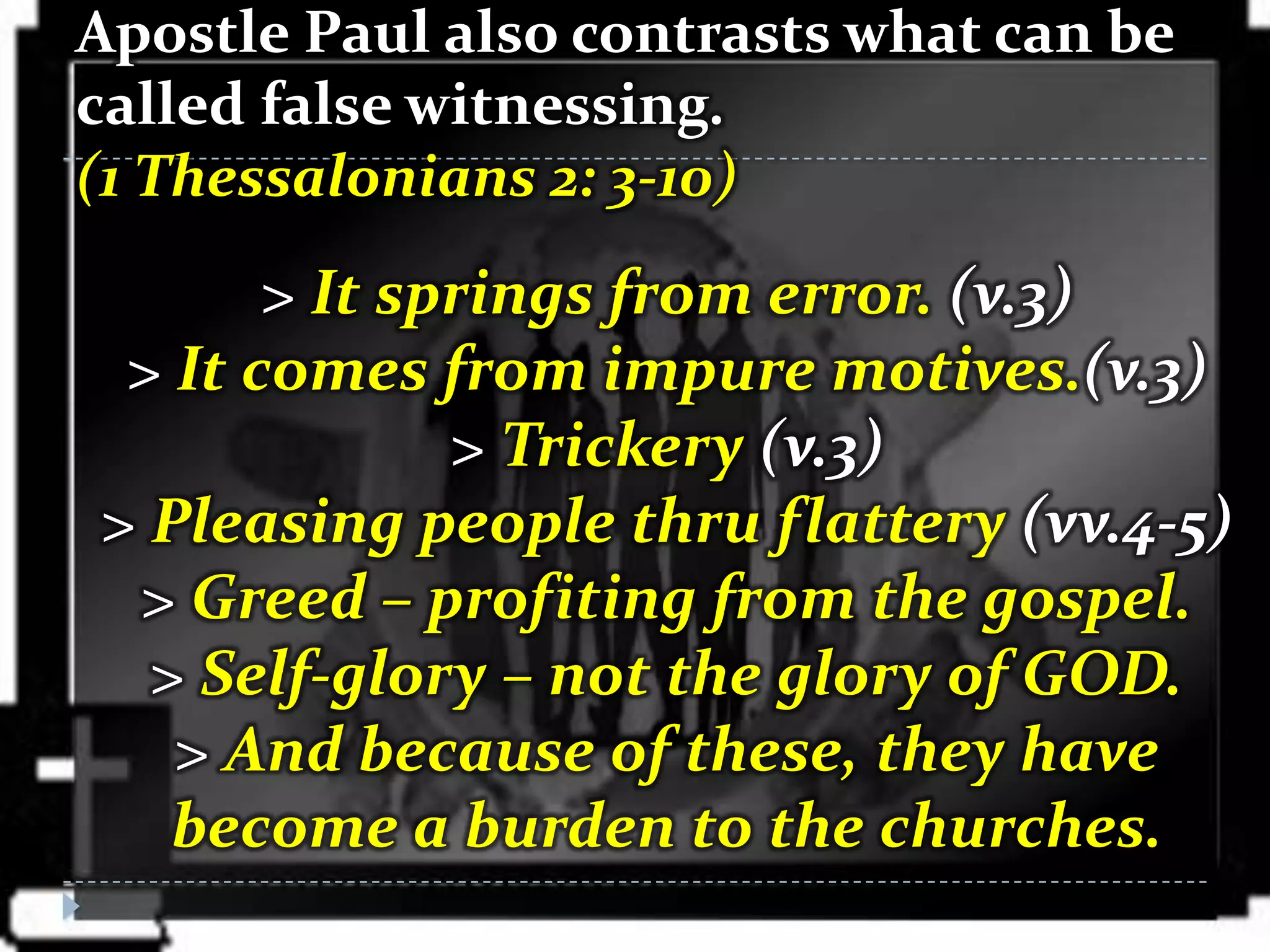 Apostle Paul also contrasts what can be
called false witnessing.
(1 Thessalonians 2: 3-10)
       > It springs from error. (v.3)
 > It comes from impure motives.(v.3)
              > Trickery (v.3)
> Pleasing people thru flattery (vv.4-5)
 > Greed – profiting from the gospel.
  > Self-glory – not the glory of GOD.
   > And because of these, they have
   become a burden to the churches.
 