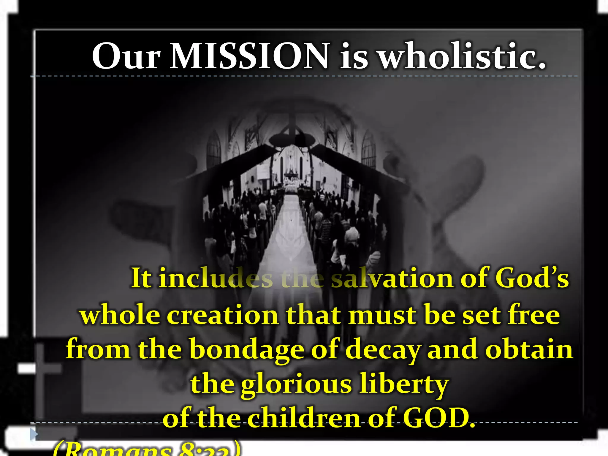 Our MISSION is wholistic.




    It includes the salvation of God’s
 whole creation that must be set free
from the bondage of decay and obtain
         the glorious liberty
       of the children of GOD.
 