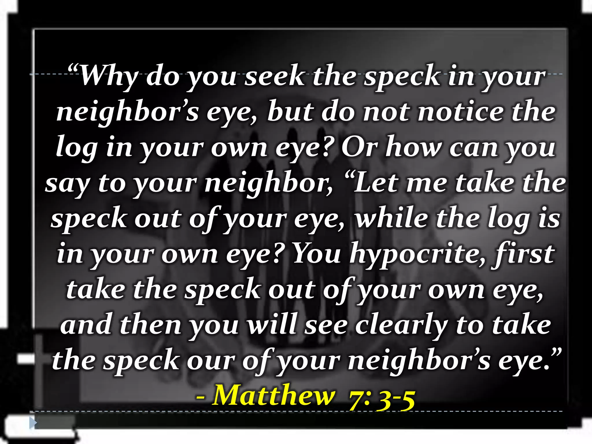 “Why do you seek the speck in your
 neighbor’s eye, but do not notice the
 log in your own eye? Or how can you
say to your neighbor, “Let me take the
speck out of your eye, while the log is
 in your own eye? You hypocrite, first
  take the speck out of your own eye,
 and then you will see clearly to take
the speck our of your neighbor’s eye.”
            - Matthew 7: 3-5
 