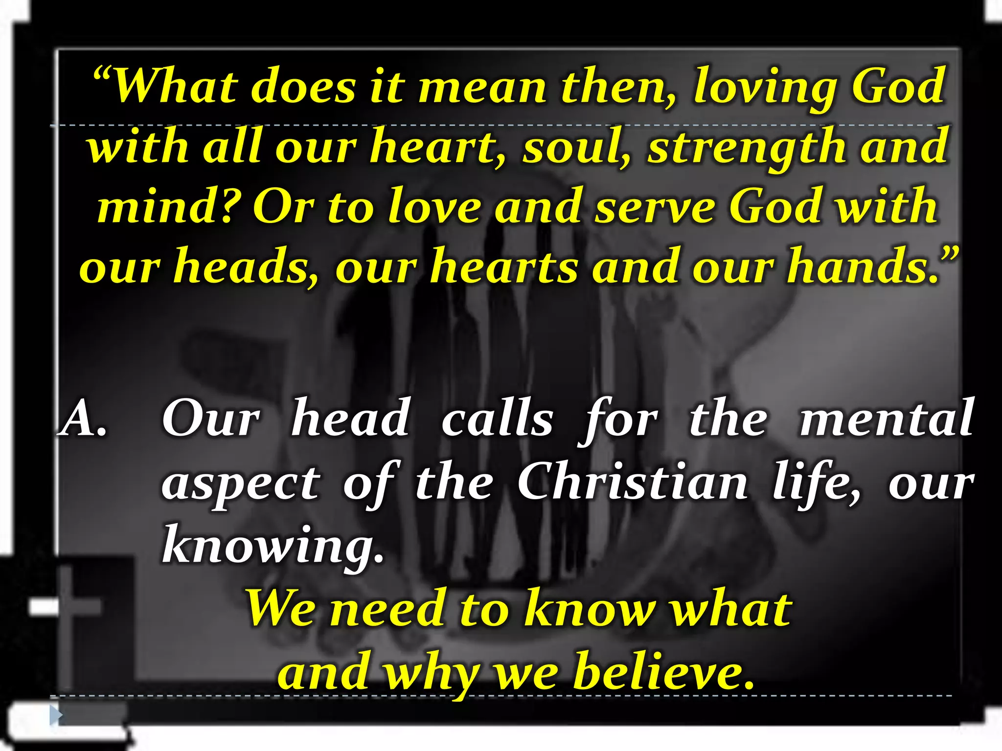 “What does it mean then, loving God
with all our heart, soul, strength and
 mind? Or to love and serve God with
our heads, our hearts and our hands.”


A. Our head calls for the mental
   aspect of the Christian life, our
   knowing.
      We need to know what
       and why we believe.
 
