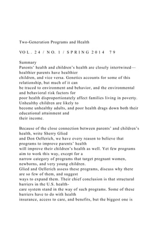 Two-Generation Programs and Health
VO L . 2 4 / N O. 1 / S P R I N G 2 0 1 4 7 9
Summary
Parents’ health and children’s health are closely intertwined—
healthier parents have healthier
children, and vice versa. Genetics accounts for some of this
relationship, but much of it can
be traced to environment and behavior, and the environmental
and behavioral risk factors for
poor health disproportionately affect families living in poverty.
Unhealthy children are likely to
become unhealthy adults, and poor health drags down both their
educational attainment and
their income.
Because of the close connection between parents’ and children’s
health, write Sherry Glied
and Don Oellerich, we have every reason to believe that
programs to improve parents’ health
will improve their children’s health as well. Yet few programs
aim to work this way, except for a
narrow category of programs that target pregnant women,
newborns, and very young children.
Glied and Oellerich assess these programs, discuss why there
are so few of them, and suggest
ways to expand them. Their chief conclusion is that structural
barriers in the U.S. health-
care system stand in the way of such programs. Some of these
barriers have to do with health
insurance, access to care, and benefits, but the biggest one is
 