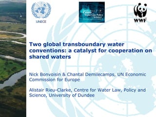 Two global transboundary water
conventions: a catalyst for cooperation on
shared waters
Nick Bonvoisin & Chantal Demilecamps, UN Economic
Commission for Europe
Alistair Rieu-Clarke, Centre for Water Law, Policy and
Science, University of Dundee

 