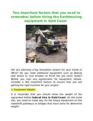Two important factors that you need to
remember before hiring the Earthmoving
equipment in Gold Coast
Are you planning a big renovation project for your home or
office? Do you need additional equipment such as Bobcat
skid steers or rock breaker to finish the job much faster?
Before you sign any agreements for equipment rentals,
consider a few important factors to ensure that you are
getting the right machine for your project.
1. Equipment Weight:
It is important that you should know the weight of the
equipment before bobcat hire in Gold Coast. On the some
site, you need to make way for the heavy equipment on the
makeshift pathways or bridges that have some fix determine
weight.
 