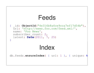Feeds
{ _id: ObjectId("4e316b8a6ce9cca7ef17d54b"),
  url: 'http://news.foo.com/feed.xml/',
  name: 'Foo News',
  subscriber_count: 2,
  latest: Date(2011, 7, 25)
}


                 Index
db.feeds.ensureIndex( { url: 1 }, { unique: true
 