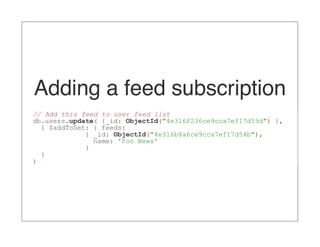 Adding a feed subscription
// Add this feed to user feed list
db.users.update( {_id: ObjectId("4e316f236ce9cca7ef17d59d") },
  { $addToSet: { feeds:
             { _id: ObjectId("4e316b8a6ce9cca7ef17d54b"),
               name: 'Foo News'
             }
  }
)
 