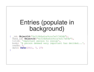 Entries (populate in
          background)
{ _id: ObjectId("4e316b8a6ce9cca7ef17d54b"),
  feed_id: ObjectId("4e316b8a6ce9cca7ef17d54b"),
  title: 'Important person to resign',
  body: 'A person deemed very important has decided...',
  reads: 5,
  date: Date(2011, 7, 27)
}
 