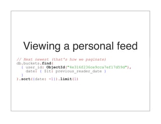Viewing a personal feed
// Next newest (that's how we paginate)
db.buckets.find(
  { user_id: ObjectId("4e316f236ce9cca7ef17d59d"),
    date: { $lt: previous_reader_date }
  }
).sort({date: -1}).limit(1)
 