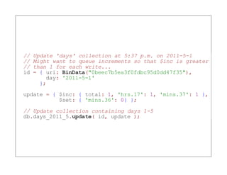 //   Update 'days' collection at 5:37 p.m. on 2011-5-1
//   Might want to queue increments so that $inc is greater
//   than 1 for each write...
id   = { uri: BinData("0beec7b5ea3f0fdbc95d0dd47f35"),
         day: '2011-5-1'
       };

update = { $inc: { total: 1, 'hrs.17': 1, 'mins.37': 1 },
           $set: { 'mins.36': 0} };

// Update collection containing days 1-5
db.days_2011_5.update( id, update );
 
