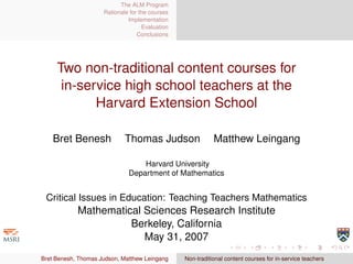 The ALM Program
                     Rationale for the courses
                              Implementation
                                    Evaluation
                                  Conclusions




     Two non-traditional content courses for
      in-service high school teachers at the
            Harvard Extension School

    Bret Benesh              Thomas Judson                  Matthew Leingang

                                  Harvard University
                              Department of Mathematics


 Critical Issues in Education: Teaching Teachers Mathematics
            Mathematical Sciences Research Institute
                      Berkeley, California
                         May 31, 2007
Bret Benesh, Thomas Judson, Matthew Leingang     Non-traditional content courses for in-service teachers