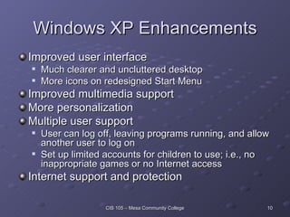 Windows XP Enhancements Improved user interface Much clearer and uncluttered desktop More icons on redesigned Start Menu Improved multimedia support More personalization Multiple user support User can log off, leaving programs running, and allow another user to log on Set up limited accounts for children to use; i.e., no inappropriate games or no Internet access Internet support and protection 