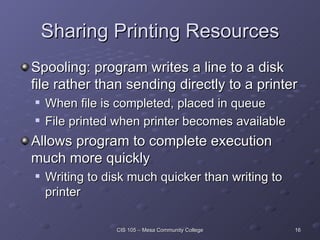 Sharing Printing Resources Spooling: program writes a line to a disk file rather than sending directly to a printer When file is completed, placed in queue File printed when printer becomes available Allows program to complete execution much more quickly Writing to disk much quicker than writing to printer 