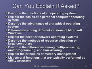 Can You Explain If Asked? Describe the functions of an operating system Explain the basics of a personal computer operating system Describe the advantages of a graphical operating system Differentiate among different versions of Microsoft Windows Explain the need for network operating systems Describe the methods of resource allocation on large computers Describe the differences among multiprocessing, multiprogramming, and time-sharing Explain the principles of memory management List several functions that are typically performed by utility programs 