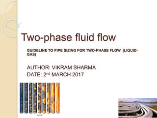 Two-phase fluid flow
GUIDELINE TO PIPE SIZING FOR TWO-PHASE FLOW (LIQUID-
GAS)
AUTHOR: VIKRAM SHARMA
DATE: 2nd MARCH 2017
 
