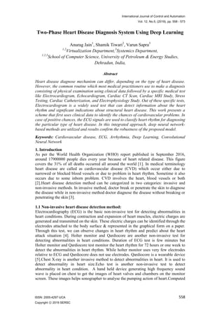 International Journal of Control and Automation
Vol. 12, No.5, (2019), pp. 558 - 573
558
ISSN: 2005-4297 IJCA
Copyright ⓒ 2019 SERSC
Two-Phase Heart Disease Diagnosis System Using Deep Learning
Anurag Jain1
, Shamik Tiwari2
, Varun Sapra3
1,2
Virtualization Department,3
Systemics Department,
1,2,3
School of Computer Science, University of Petroleum & Energy Studies,
Dehradun, India,
Abstract
Heart disease diagnose mechanism can differ, depending on the type of heart disease.
However, the common routine which most medical practitioners use to make a diagnosis
consisting of physical examination using clinical data followed by a specific medical test
like Electrocardiogram, Echocardiogram, Cardiac CT Scan, Cardiac MRI Study, Stress
Testing, Cardiac Catheterization, and Electrophysiology Study. Out of these specific tests,
Electrocardiogram is a widely used test that can detect information about the heart
rhythm and significant indications about structural heart disease. This work presents a
scheme that first uses clinical data to identify the chances of cardiovascular problems. In
case of positive chances, the ECG signals are used to classify heart rhythm for diagnosing
the particular type of heart disease. In this integrated approach, deep neural network-
based methods are utilized and results confirm the robustness of the proposed model.
Keywords: Cardiovascular disease, ECG, Arrhythmia, Deep Learning, Convolutional
Neural Network
1. Introduction
As per the World Health Organization (WHO) report published in September 2016,
around 17900000 people dies every year because of heart related disease. This figure
covers the 31% of all deaths occurred all around the world [1]. In medical terminology
heart disease are called as cardiovascular disease (CVD) which occur either due to
narrowed or blocked blood vessels or due to problem in heart rhythm. Sometime it also
occurs due to some inborn problem. CVD involves the heart, blood vessels or both
[2].Heart disease detection method can be categorized in two categories: invasive and
non-invasive methods. In invasive method, doctor break or penetrate the skin to diagnose
the disease while in non-invasive method doctor diagnose the disease without breaking or
penetrating the skin [3].
1.1 Non-invasive heart disease detection method:
Electrocardiography (ECG) is the basic non-invasive test for detecting abnormalities in
heart conditions. During contraction and expansion of heart muscles, electric charges are
generated and transmitted on the skin. These electric charges can be identified through the
electrodes attached to the body surface & represented in the graphical form on a paper.
Through this test, we can observe changes in heart rhythm and predict about the heart
attack situation [4]. Holter monitor and Qardiocore are another non-invasive test for
detecting abnormalities in heart conditions. Duration of ECG test is few minutes but
Holter monitor and Qardiocore test monitor the heart rhythm for 72 hours or one week to
detect the abnormalities in heart rhythm. While holter monitor uses very few electrodes
relative to ECG and Qardiocore does not use electrodes. Qardiocore is a wearable device
[5].Chest X-ray is another invasive method to detect abnormalities in heart. It is used to
detect abnormality in heart size.Echo test is another non-invasive test to detect
abnormality in heart condition. A hand held device generating high frequency sound
wave is placed on chest to get the images of heart valves and chambers on the monitor
screen. These images helps sonographer to analyse the pumping action of heart.Computed
 