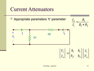 K R K Rao - July 2014 12
Current Attenuators
 Appropriate parameters ‘h’ parameter
i r
i i
f o
o o
h h
V I
h h
I V
 
   
 
   
   
 
R1
R2
+
Vi
-
Io
Ii
1
1 2
o
i
I R
I R R


 