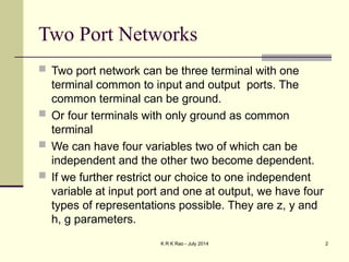 K R K Rao - July 2014 2
Two Port Networks
 Two port network can be three terminal with one
terminal common to input and output ports. The
common terminal can be ground.
 Or four terminals with only ground as common
terminal
 We can have four variables two of which can be
independent and the other two become dependent.
 If we further restrict our choice to one independent
variable at input port and one at output, we have four
types of representations possible. They are z, y and
h, g parameters.
 