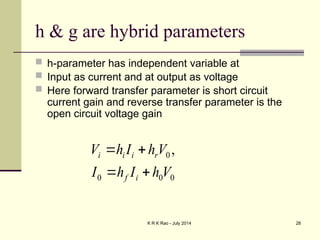 K R K Rao - July 2014 28
h & g are hybrid parameters
 h-parameter has independent variable at
 Input as current and at output as voltage
 Here forward transfer parameter is short circuit
current gain and reverse transfer parameter is the
open circuit voltage gain
0
0
0
0 ,
V
h
I
h
I
V
h
I
h
V
i
f
r
i
i
i




 