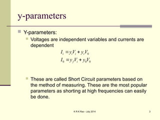 K R K Rao - July 2014 3
y-parameters
 Y-parameters:
 Voltages are independent variables and currents are
dependent
 These are called Short Circuit parameters based on
the method of measuring. These are the most popular
parameters as shorting at high frequencies can easily
be done.
0
0
0
0
V
y
V
y
I
V
y
V
y
I
i
f
r
i
i
i




 