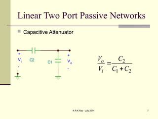 K R K Rao - July 2014 7
Linear Two Port Passive Networks
 Capacitive Attenuator
C1
C2
+
Vi
-
+
Vo
-
2
1 2
o
i
V C
V C C


 