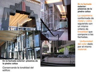 En la fachada exterior: pilastras de la piedra caliza   Conservando la tonalidad del edificio En la fachada  exterior: pilastras de la piedra caliza   La carpinteria  conformada de  metal y vidrio  siguiendo con un mismo criterio de  linealidad  que compone a las fachadas. Uniformidad del color  dado por el mismo  material. 