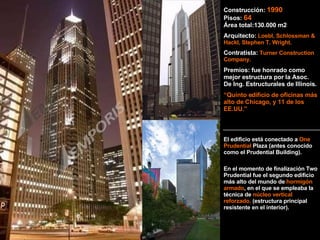 Construcción:  1990   Pisos:  64 Área total:130.000 m2 Arquitecto:   Loebl, Schlossman & Hackl, Stephen T. Wright. Contratista:   Turner Construction Company. Premios: fue honrado como mejor estructura por la Asoc. De Ing. Estructurales de Illinois. “ Quinto edificio de oficinas más alto de Chicago, y 11 de los EE.UU.” El edificio está conectado a  One Prudential  Plaza (antes conocido como el Prudential Building). En el momento de finalización Two Prudential fue el segundo edificio más alto del mundo de  hormigón armado , en el que se empleaba la técnica de  núcleo vertical reforzado.  (estructura principal resistente en el interior). 