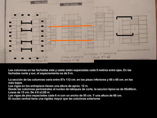 Las columnas en las fachadas este y oeste están espaciadas cada 6 metros entre ejes. En las fachadas norte y sur, el espaciamiento es de 9 m. La sección de las columnas varía entre 87x 112 cm. en los pisos inferiores y 60 x 60 cm. en los más bajos. Las vigas en los entrepisos tienen una altura de aprox. 12 m. Desde las columnas perimetrales al nucleo de tabiques de corte, la seccion tipica es de 95x60cm. Losas de 15 cm. De 4.8 x3.00 m Las vigas de piso espaciadas cada 6 m con un ancho de 95 cm. Y una altura de 60 cm. El nucleo central tiene una rigidez mayor que las columnas exteriores 
