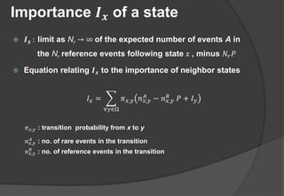 Importance 𝑰 𝒙 of a state
 𝑰 𝒙 : limit as Nr → ∞ of the expected number of events A in
the Nr reference events following state 𝑥 , minus 𝑁𝑟 𝑃
 Equation relating 𝑰 𝒙 to the importance of neighbor states
𝐼 𝑥 =
∀𝑦∈Ω
𝜋 𝑥,𝑦 𝑛 𝑥,𝑦
𝐴
− 𝑛 𝑥,𝑦
𝑅
𝑃 + 𝐼 𝑦
𝜋 𝑥,𝑦 : transition probability from x to y
𝑛 𝑥,𝑦
𝐴
: no. of rare events in the transition
𝑛 𝑥,𝑦
𝑅 : no. of reference events in the transition
 