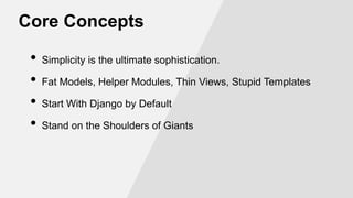 Core Concepts
•
•
•
•

Simplicity is the ultimate sophistication.
Fat Models, Helper Modules, Thin Views, Stupid Templates
Start With Django by Default
Stand on the Shoulders of Giants

 