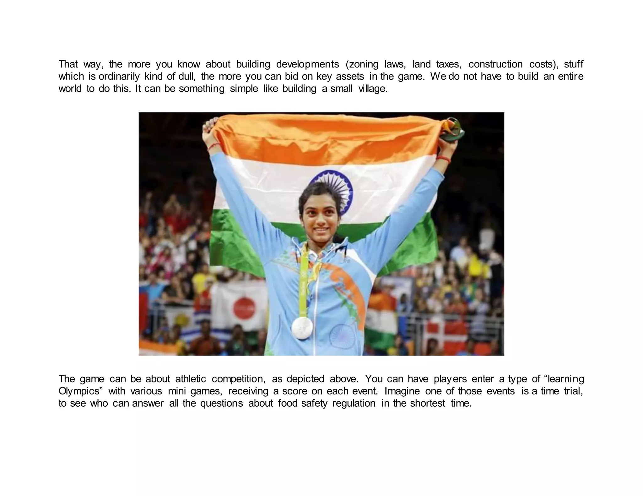 That way, the more you know about building developments (zoning laws, land taxes, construction costs), stuff
which is ordinarily kind of dull, the more you can bid on key assets in the game. We do not have to build an entire
world to do this. It can be something simple like building a small village.
The game can be about athletic competition, as depicted above. You can have players enter a type of “learning
Olympics” with various mini games, receiving a score on each event. Imagine one of those events is a time trial,
to see who can answer all the questions about food safety regulation in the shortest time.
 