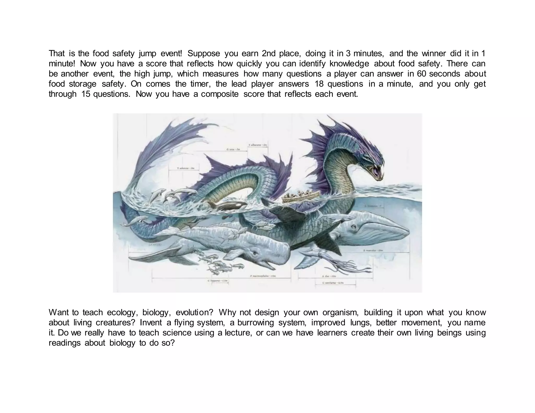 That is the food safety jump event! Suppose you earn 2nd place, doing it in 3 minutes, and the winner did it in 1
minute! Now you have a score that reflects how quickly you can identify knowledge about food safety. There can
be another event, the high jump, which measures how many questions a player can answer in 60 seconds about
food storage safety. On comes the timer, the lead player answers 18 questions in a minute, and you only get
through 15 questions. Now you have a composite score that reflects each event.
Want to teach ecology, biology, evolution? Why not design your own organism, building it upon what you know
about living creatures? Invent a flying system, a burrowing system, improved lungs, better movement, you name
it. Do we really have to teach science using a lecture, or can we have learners create their own living beings using
readings about biology to do so?
 